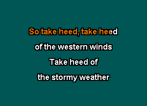 So take heed, take heed
of the western winds

Take heed of

the stormy weather