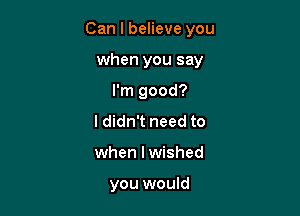 Can I believe you

when you say
I'm good?

I didn't need to

when I wished

you would