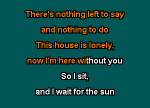 There's nothing left to say
and nothing to do

This house is lonely,

now I'm here without you

So I sit,

and I wait for the sun