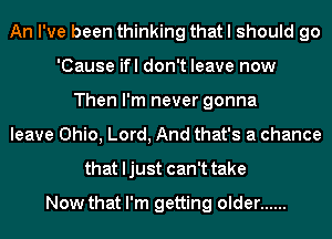 An I've been thinking that I should go
'Cause ifl don't leave now
Then I'm never gonna
leave Ohio, Lord, And that's a chance
that ljust can't take

Now that I'm getting older ......