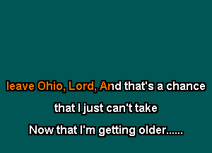 leave Ohio, Lord, And that's a chance

that Ijust can't take

Now that I'm getting older ......