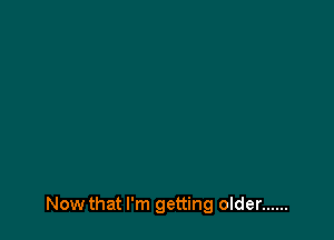 Now that I'm getting older ......