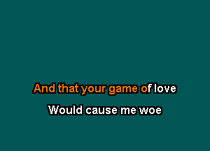 And that your game of love

Would cause me woe