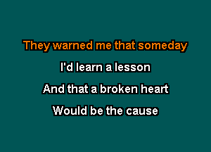 They warned me that someday

I'd learn a lesson
And that a broken heart

Would be the cause