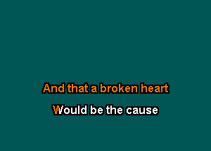 And that a broken heart

Would be the cause