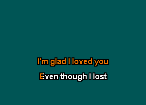 I'm glad I loved you

Even though I lost