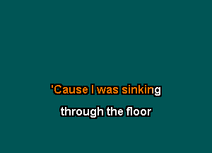 'Cause lwas sinking

through the floor