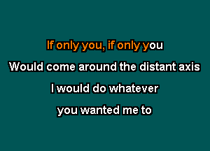 If only you, if only you

Would come around the distant axis
I would do whatever

you wanted me to