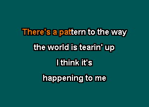 There's a pattern to the way
the world is tearin' up
I think it's

happening to me