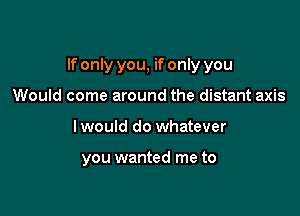 If only you, if only you

Would come around the distant axis
I would do whatever

you wanted me to