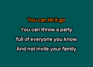 You can let it go
You can throw a party

full of everyone you know

And not invite your family