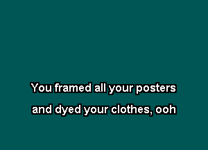 You framed all your posters

and dyed your clothes, ooh