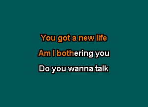 You got a new life

Am I bothering you

Do you wanna talk