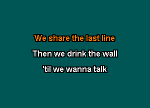 We share the last line

Then we drink the wall

'til we wanna talk