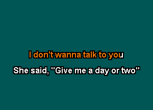 I don't wanna talk to you

She said, Give me a day or two