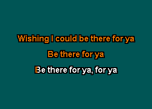 Wishing I could be there for ya
Be there for ya

Be there for ya, for ya