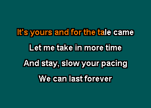 It's yours and for the tale came

Let me take in more time

And stay, slow your pacing

We can last forever