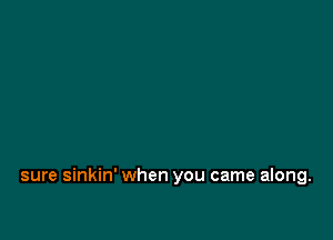 sure sinkin' when you came along.