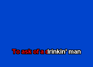 To ask of a drinkin' man
