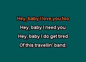 Hey, baby I love you too

Hey, baby I need you
Hey, baby I do get tired
Of this travellin' band.