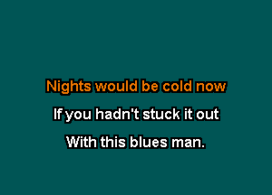 Nights would be cold now

lfyou hadn't stuck it out
With this blues man.