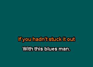lfyou hadn't stuck it out
With this blues man.