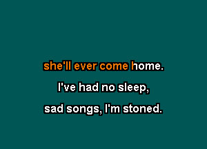 she'll ever come home.

I've had no sleep,

sad songs, I'm stoned.