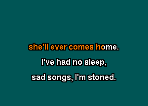she'll ever comes home.

I've had no sleep,

sad songs, I'm stoned.