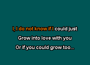 I, I do not know ifl couldjust

Grow into love with you

Or ifyou could grow too...