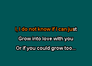 I, I do not know ifl canjust

Grow into love with you

Or ifyou could grow too...