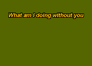 What am I doing without you