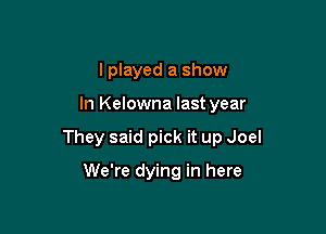 I played a show

In Kelowna last year

They said pick it up Joel

We're dying in here