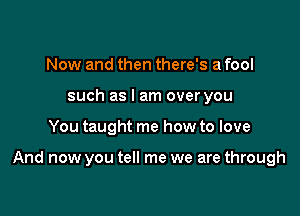 Now and then there's a fool
such as I am over you

You taught me how to love

And now you tell me we are through