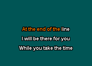 At the end ofthe line

I will be there for you

While you take the time