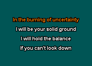 In the burning of uncertainty

I will be your solid ground
Iwill hold the balance

lfyou can't look down