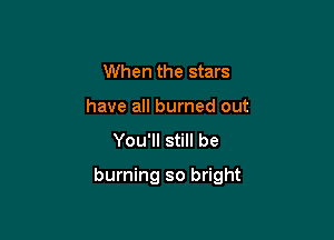 When the stars
have all burned out
You'll still be

burning so bright