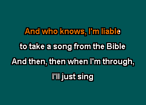 And who knows, I'm liable

to take a song from the Bible

And then, then when I'm through,

I'lljust sing