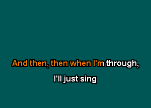And then, then when I'm through,

I'lljust sing