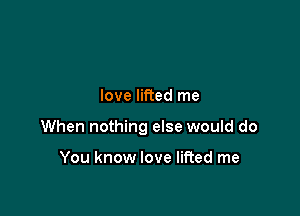 love lifted me

When nothing else would do

You know love lifted me