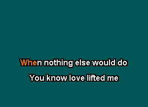 When nothing else would do

You know love lifted me