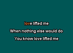 love lifted me

When nothing else would do

You know love lifted me