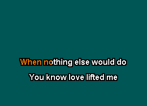 When nothing else would do

You know love lifted me