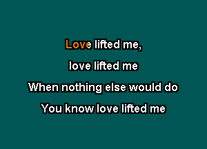 Love lifted me,

love lifted me

When nothing else would do

You know love lifted me