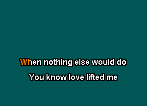 When nothing else would do

You know love lifted me