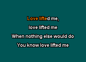 Love lifted me,

love lifted me

When nothing else would do

You know love lifted me