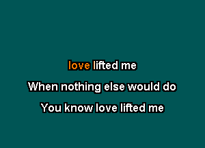 love lifted me

When nothing else would do

You know love lifted me
