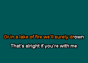 Or in a lake offire we'll surely drown

That's alright ifyou're with me