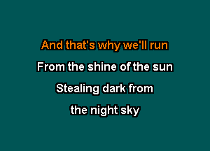 And that's why we'll run

From the shine ofthe sun
Stealing dark from

the night sky