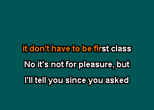 it don't have to be first class

No it's not for pieasure, but

I'll tell you since you asked