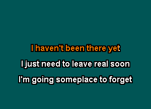 I haven't been there yet

ljust need to leave real soon

I'm going someplace to forget